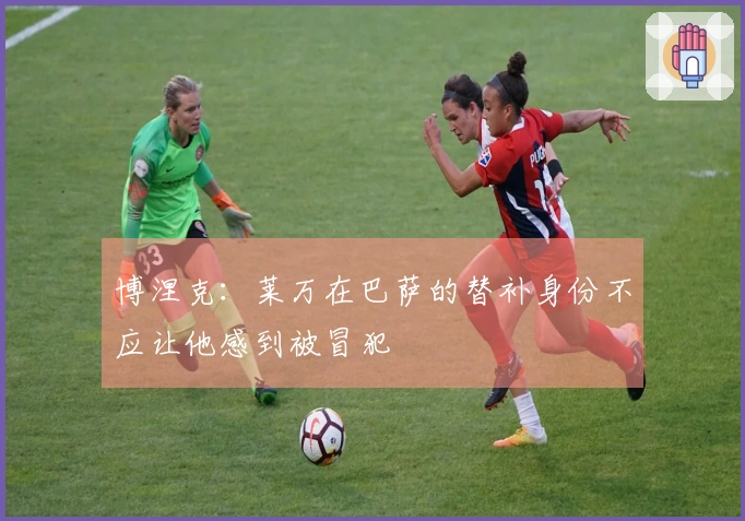 博涅克：莱万在巴萨的替补身份不应让他感到被冒犯