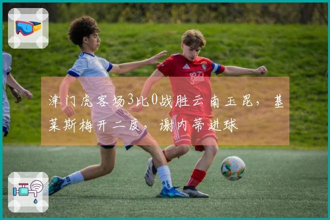 津门虎客场3比0战胜云南玉昆，基莱斯梅开二度，谢内蒂进球