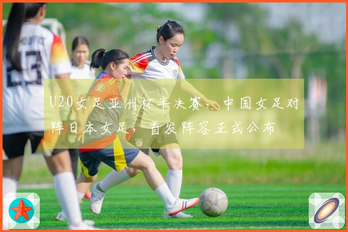 U20女足亚洲杯半决赛，中国女足对阵日本女足，首发阵容正式公布