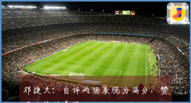 邓捷夫：自评两场表现为满分，赞叹工体的美丽