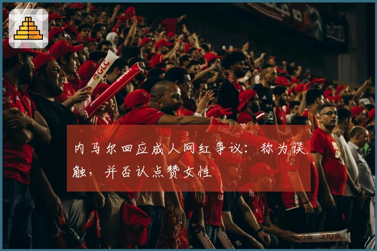 内马尔回应成人网红争议：称为误触，并否认点赞女性
