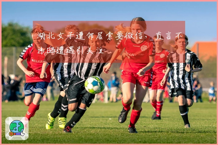 湖北女子遭邻居索要微信，直言不讳晒遭遇引关注