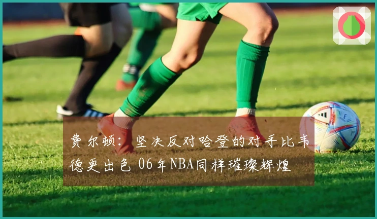 费尔顿：坚决反对哈登的对手比韦德更出色 06年NBA同样璀璨辉煌