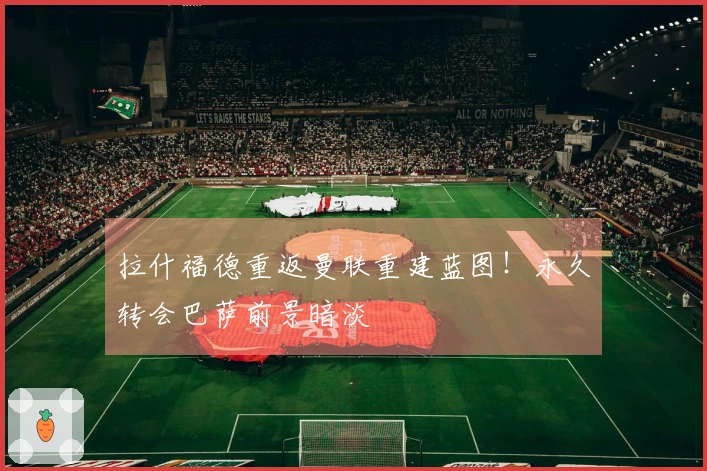 拉什福德重返曼联重建蓝图！永久转会巴萨前景暗淡