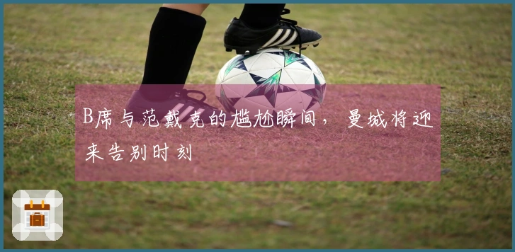 B席与范戴克的尴尬瞬间，曼城将迎来告别时刻