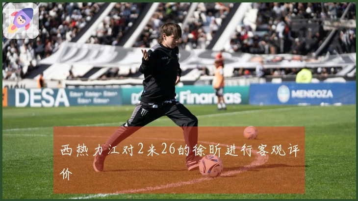 西热力江对2米26的徐昕进行客观评价