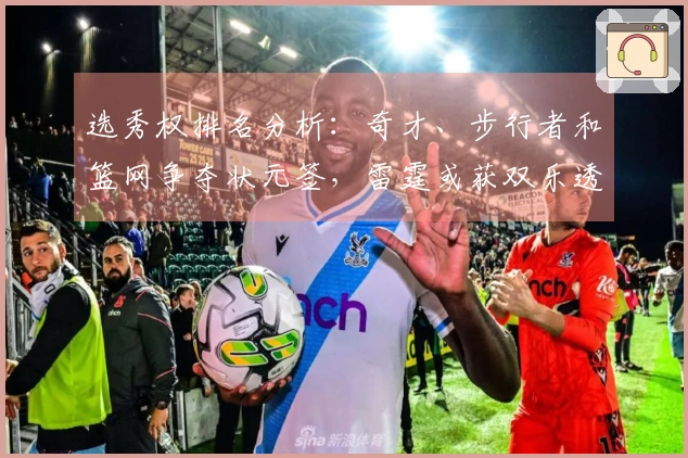 选秀权排名分析：奇才、步行者和篮网争夺状元签，雷霆或获双乐透机会