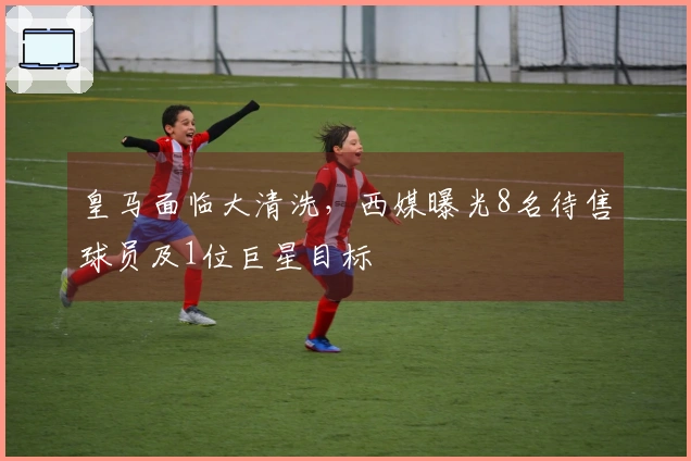 皇马面临大清洗，西媒曝光8名待售球员及1位巨星目标