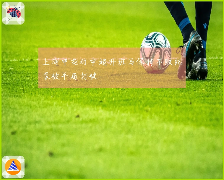 上海申花对中超升班马保持不败纪录被平局打破