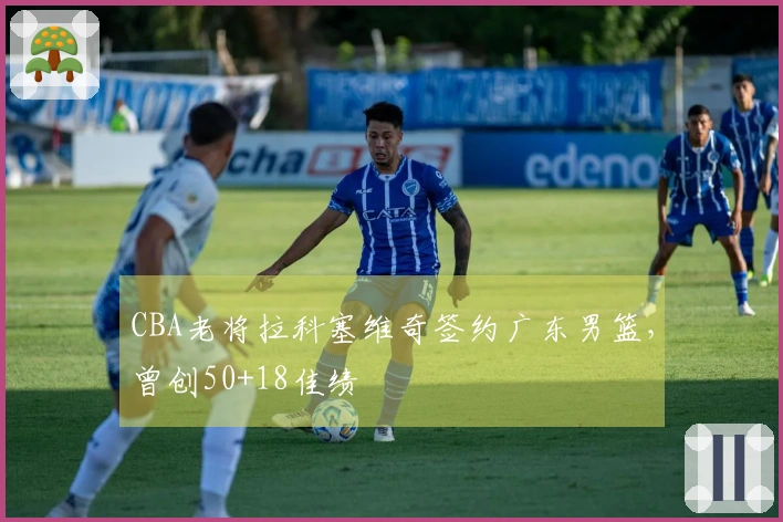 CBA老将拉科塞维奇签约广东男篮，曾创50+18佳绩
