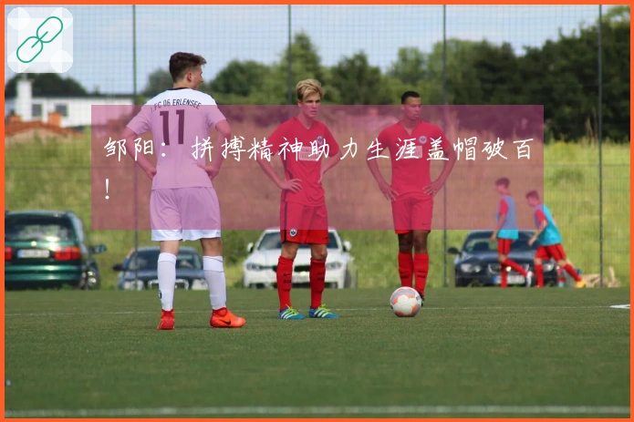 邹阳：拼搏精神助力生涯盖帽破百！