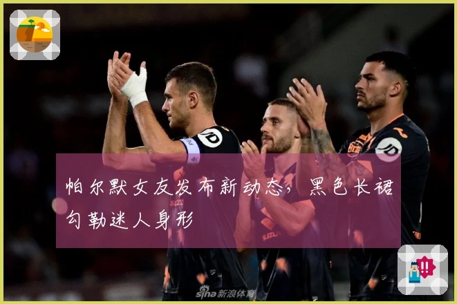 帕尔默女友发布新动态，黑色长裙勾勒迷人身形