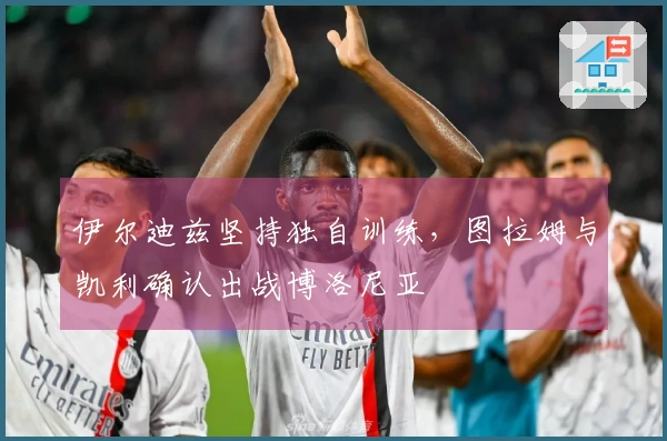 伊尔迪兹坚持独自训练，图拉姆与凯利确认出战博洛尼亚
