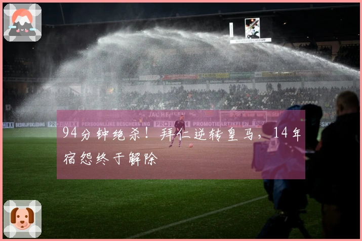 94分钟绝杀！拜仁逆转皇马，14年宿怨终于解除