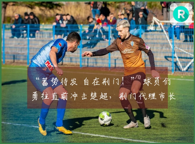 “蓄势待发 自在荆门！” 球员们勇往直前冲击楚超，荆门代理市长谭建国热情助威