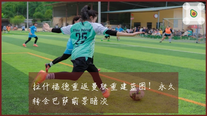 拉什福德重返曼联重建蓝图！永久转会巴萨前景暗淡